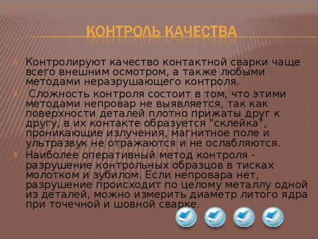 Контролируют качество контактной сварки чаще всего внешним осмотром, а также любыми методами неразрушающего контроля.  Сложность контроля состоит в том, что этими методами непровар не выявляется, так как поверхности деталей плотно прижаты друг к другу, в их контакте образуется 