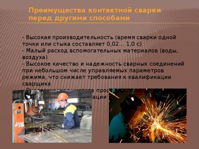 Преимущества контактной сварки перед другими способами - Высокая производительность (время сварки одной точки или стыка составляет 0,02... 1,0 с) - Малый расход вспомогательных материалов (воды, воздуха) - Высокое качество и надежность сварных соединений при небольшом числе управляемых параметров режима, что снижает требования к квалификации сварщика - Экологическая чистота процесса, легко поддающегося механизации и автоматизации 