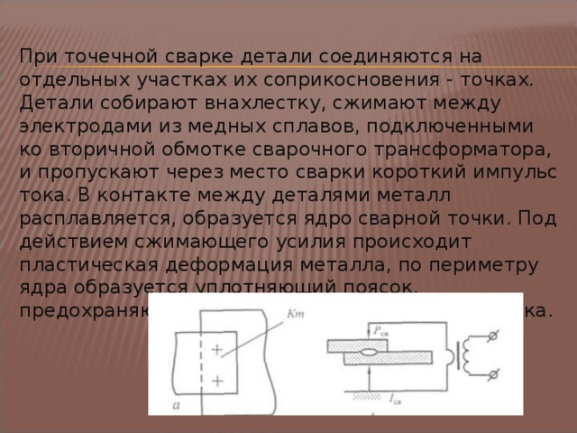 При точечной сварке детали соединяются на отдельных участках их соприкосновения - точках . Детали собирают внахлестку, сжимают между электродами из медных сплавов, подключенными ко вторичной обмотке сварочного трансформатора, и про­пускают через место сварки короткий импульс тока. В контакте между деталями металл расплавляется, образуется ядро сварной точки. Под действием сжимающего усилия происходит пластическая деформация металла, по периметру ядра образуется уплотняющий поясок, предохраняющий ядро от окисления и от выплеска.  