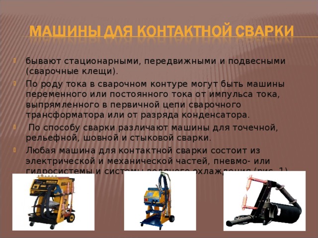 бывают стационарными, передвижными и подвесными (сварочные клещи). По роду тока в сварочном контуре могут быть машины переменного или постоянного тока от импульса тока, выпрямленного в первичной цепи сварочного трансформатора или от разряда конденсатора.  По способу сварки различают машины для точечной, рельефной, шовной и стыковой сварки. Любая машина для контактной сварки состоит из электрической и механической частей, пневмо- или гидросистемы и системы водяного охлаждения (рис. 1).  8 