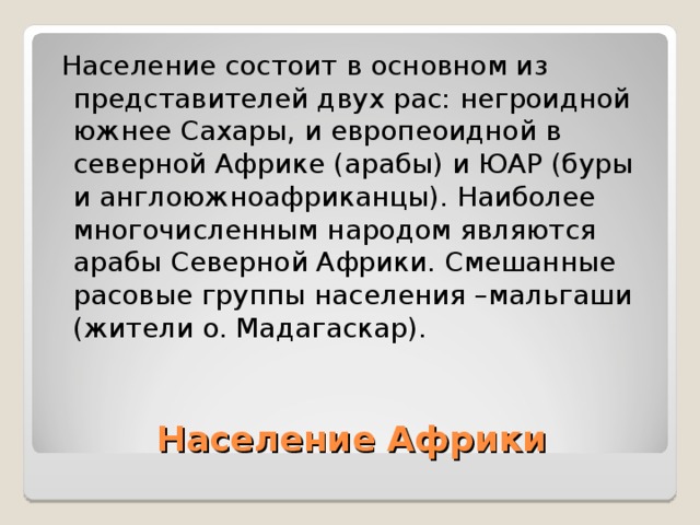  Население состоит в основном из представителей двух рас: негроидной южнее Сахары, и европеоидной в северной Африке (арабы) и ЮАР (буры и англоюжноафриканцы). Наиболее многочисленным народом являются арабы Северной Африки. Смешанные расовые группы населения –мальгаши (жители о. Мадагаскар). Население Африки 