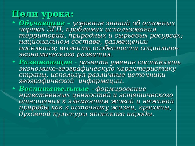 Цели урока: Обучающие –  усвоение знаний об основных чертах ЭГП, проблемах использования территории, природных и сырьевых ресурсах; национальном составе, размещении населения; выявить особенности социально-экономического развития. Развивающие - развить умение составлять экономико-географическую характеристику страны, используя различные источники географической информации. Воспитательные - формирование нравственных ценностей и эстетического отношения к элементам живой и неживой природы как к источнику жизни, красоты, духовной культуры японского народы. 