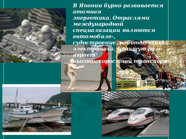 В Японии бурно развивается атомная энергетика. Отраслями международной специализации являются автомобиле-, судостроение, робототехника, электроника. Большую роль играет высокоскоростной транспорт. 