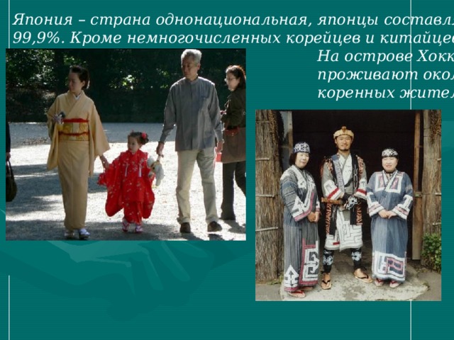 Япония – страна однонациональная, японцы составляют 99,9%. Кроме немногочисленных корейцев и китайцев.  На острове Хоккайдо  проживают около 20 тыс.  коренных жителей – айнов. 