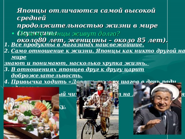Японцы отличаются самой высокой средней  продолжительностью жизни в мире (мужчины  около80 лет, женщины – около 85 лет). Почему японцы живут долго? Все продукты в магазинах наисвежайшие. Само отношение к жизни. Японцы как никто другой народ в мире знают и понимают, насколько хрупка жизнь. В отношениях японцев друг к другу царит доброжелательность. Привычка ходить «Десять тысяч шагов в день ради здоровья. Гигиена. Каждый чихающий носит на лице, прикрывая нос и рот, специальную маску. 