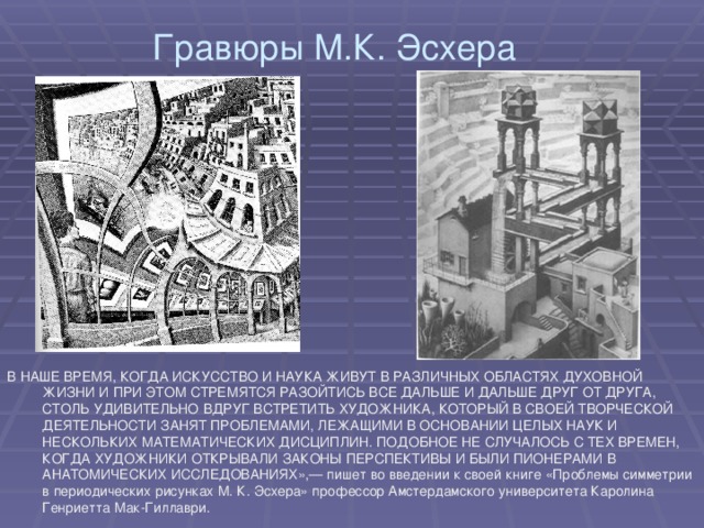 Гравюры М.К. Эсхера В НАШЕ ВРЕМЯ, КОГДА ИСКУССТВО И НАУКА ЖИВУТ В РАЗЛИЧНЫХ ОБЛАСТЯХ ДУХОВНОЙ ЖИЗНИ И ПРИ ЭТОМ СТРЕМЯТСЯ РАЗОЙТИСЬ ВСЕ ДАЛЬШЕ И ДАЛЬШЕ ДРУГ ОТ ДРУГА, СТОЛЬ УДИВИТЕЛЬНО ВДРУГ ВСТРЕТИТЬ ХУДОЖНИКА, КОТОРЫЙ В СВОЕЙ ТВОРЧЕСКОЙ ДЕЯТЕЛЬНОСТИ ЗАНЯТ ПРОБЛЕМАМИ, ЛЕЖАЩИМИ В ОСНОВАНИИ ЦЕЛЫХ НАУК И НЕСКОЛЬКИХ МАТЕМАТИЧЕСКИХ ДИСЦИПЛИН. ПОДОБНОЕ НЕ СЛУЧАЛОСЬ С ТЕХ ВРЕМЕН, КОГДА ХУДОЖНИКИ ОТКРЫВАЛИ ЗАКОНЫ ПЕРСПЕКТИВЫ И БЫЛИ ПИОНЕРАМИ В АНАТОМИЧЕСКИХ ИССЛЕДОВАНИЯХ»,— пишет во введении к своей книге «Проблемы симметрии в периодических рисунках М. К. Эсхера» профессор Амстердамского университета Каролина Генриетта Мак-Гиллаври. 