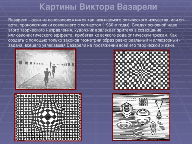 Картины Виктора Вазарели Вазарели - один из основоположников так называемого оптического искусства, или оп-арта, хронологически совпавшего с поп-артом (1960-е годы). Следуя основной идее этого творческого направления, художник вовлекает зрителя в созерцание иллюзионистического эффекта, прибегая ко всякого рода оптическим трюкам. Как создать с помощью только законов геометрии образ равно реальный и иллюзорный - задача, всецело увлекавшая Вазарели на протяжении всей его творческой жизни.   