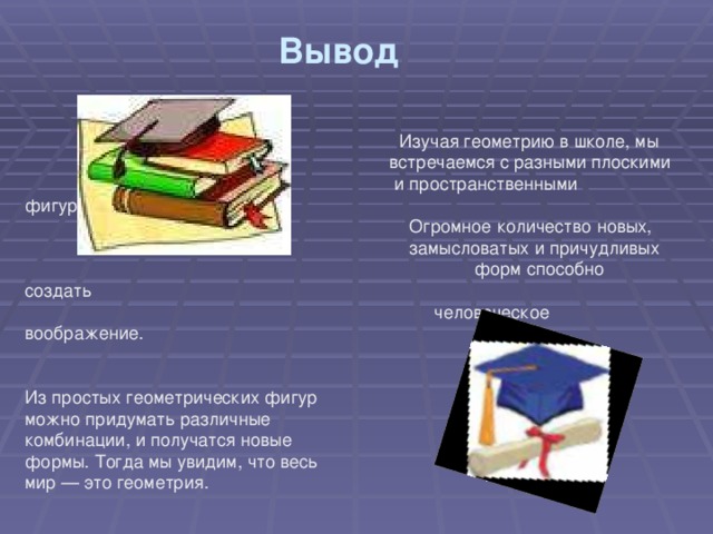 Вывод     Изучая геометрию в школе, мы  встречаемся с разными плоскими  и пространственными фигурами.  Огромное количество новых,  замысловатых и причудливых  форм способно создать  человеческое воображение. Из простых геометрических фигур можно придумать различные комбинации, и получатся новые формы. Тогда мы увидим, что весь мир — это геометрия. 