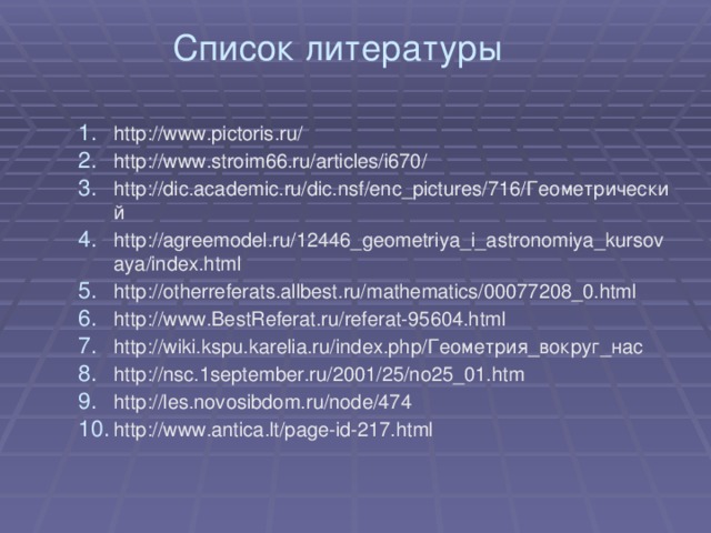 Список литературы http://www.pictoris.ru/ http://www.stroim66.ru/articles/i670/ http://dic.academic.ru/dic.nsf/enc_pictures/716/Геометрический http://agreemodel.ru/12446_geometriya_i_astronomiya_kursovaya/index.html http://otherreferats.allbest.ru/mathematics/00077208_0.html http://www.BestReferat.ru/referat-95604.html http://wiki.kspu.karelia.ru/index.php/Геометрия_вокруг_нас http://nsc.1september.ru/2001/25/no25_01.htm http://les.novosibdom.ru/node/474 http://www.antica.lt/page-id-217.html 