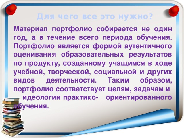 Для чего все это нужно? Материал портфолио собирается не один год, а в течение всего периода обучения. Портфолио является формой аутентичного оценивания образовательных результатов по продукту, созданному учащимся в ходе учебной, творческой, социальной и других видов деятельности. Таким образом, портфолио соответствует целям, задачам и  идеологии практико-  ориентированного обучения. 