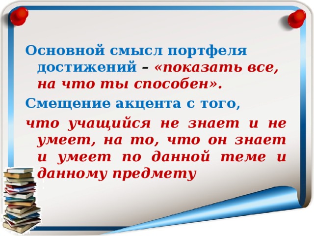 Основной смысл портфеля достижений –  «показать все, на что ты способен». Смещение акцента с того, что учащийся не знает и не умеет, на то, что он знает и умеет по данной теме и данному предмету 