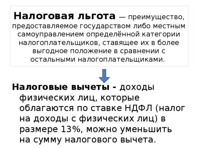 Налоговая льгота  — преимущество, предоставляемое государством либо местным самоуправлением определённой категории налогоплательщиков, ставящее их в более выгодное положение в сравнении с остальными налогоплательщиками. Налоговые вычеты - доходы физических лиц, которые облагаются по ставке НДФЛ (налог на доходы с физических лиц) в размере 13%, можно уменьшить на сумму налогового вычета. 