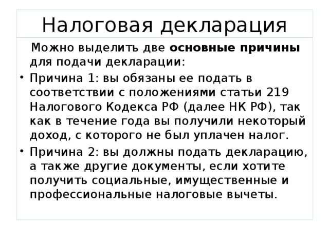 Налоговая декларация  Можно выделить две основные причины для подачи декларации: Причина 1: вы обязаны ее подать в соответствии с положениями статьи 219 Налогового Кодекса РФ (далее НК РФ), так как в течение года вы получили некоторый доход, с которого не был уплачен налог. Причина 2: вы должны подать декларацию, а также другие документы, если хотите получить социальные, имущественные и профессиональные налоговые вычеты. 