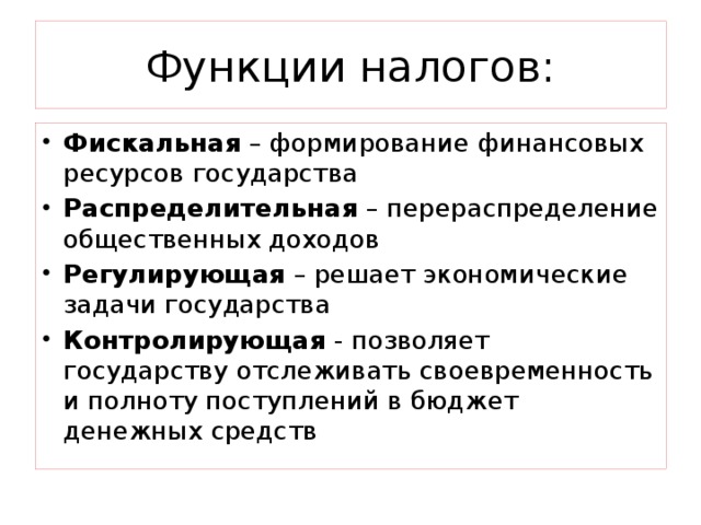 Функции налогов: Фискальная – формирование финансовых ресурсов государства Распределительная – перераспределение общественных доходов Регулирующая – решает экономические задачи государства Контролирующая - позволяет государству отслеживать своевременность и полноту поступлений в бюджет денежных средств 