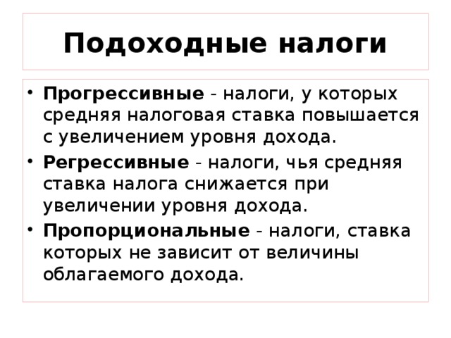 Подоходные налоги Прогрессивные - налоги, у которых средняя налоговая ставка повышается с увеличением уровня дохода. Регрессивные - налоги, чья средняя ставка налога снижается при увеличении уровня дохода. Пропорциональные - налоги, ставка которых не зависит от величины облагаемого дохода. 