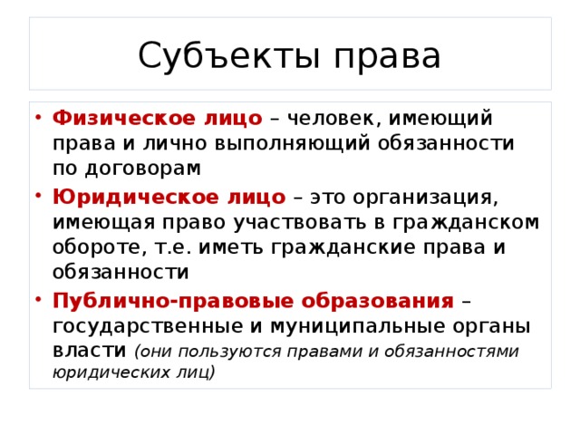 Субъекты права Физическое лицо – человек, имеющий права и лично выполняющий обязанности по договорам Юридическое лицо – это организация, имеющая право участвовать в гражданском обороте, т.е. иметь гражданские права и обязанности Публично-правовые образования – государственные и муниципальные органы власти (они пользуются правами и обязанностями юридических лиц) 