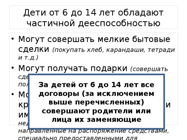 Дети от 6 до 14 лет обладают частичной дееспособностью Могут совершать мелкие бытовые сделки (покупать хлеб, карандаши, тетради и т.д.) Могут получать подарки (совершать сделки, направленные на безвозмездное получение выгоды) Могут покупать некоторые крупные вещи, на которые деньги им дали родители (за исключением недвижимости, совершать сделки, направленные на распоряжение средствами, специально предоставленными для определенной цели) За детей от 6 до 14 лет все договоры (за исключением выше перечисленных) совершают родители или лица их заменяющие 