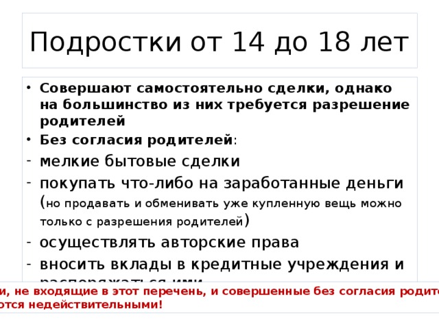 Подростки от 14 до 18 лет Совершают самостоятельно сделки, однако на большинство из них требуется разрешение родителей Без согласия родителей : мелкие бытовые сделки покупать что-либо на заработанные деньги ( но продавать и обменивать уже купленную вещь можно только с разрешения родителей ) осуществлять авторские права вносить вклады в кредитные учреждения и распоряжаться ими Сделки, не входящие в этот перечень, и совершенные без согласия родителей, считаются недействительными! 