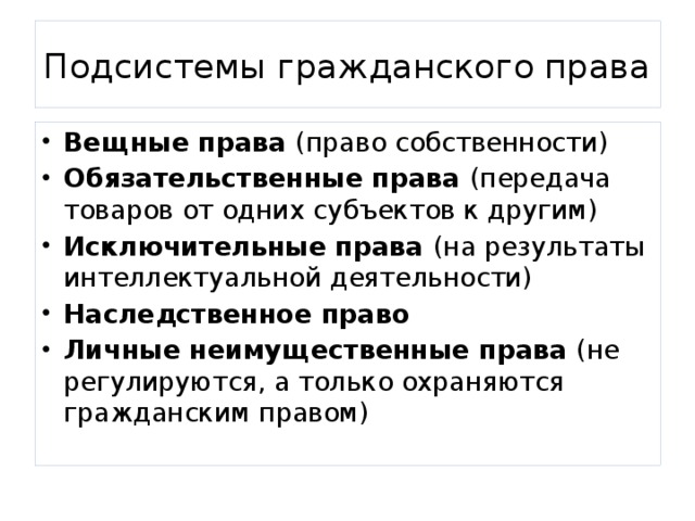 Подсистемы гражданского права Вещные права (право собственности) Обязательственные права (передача товаров от одних субъектов к другим) Исключительные права (на результаты интеллектуальной деятельности) Наследственное право Личные неимущественные права (не регулируются, а только охраняются гражданским правом) 