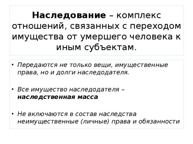 Наследование – комплекс отношений, связанных с переходом имущества от умершего человека к иным субъектам. Передаются не только вещи, имущественные права, но и долги наследодателя.  Все имущество наследодателя – наследственная масса  Не включаются в состав наследства неимущественные (личные) права и обязанности 