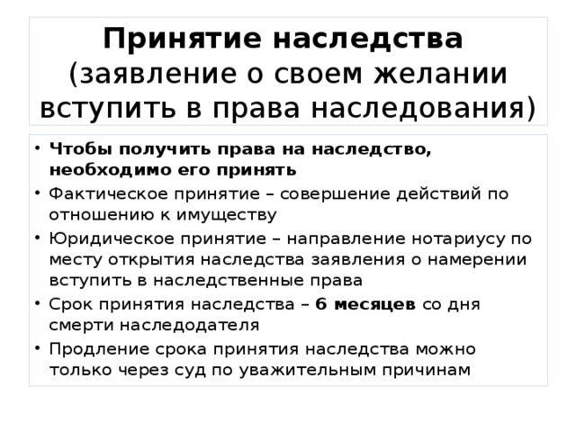 Принятие наследства  (заявление о своем желании вступить в права наследования) Чтобы получить права на наследство, необходимо его принять Фактическое принятие – совершение действий по отношению к имуществу Юридическое принятие – направление нотариусу по месту открытия наследства заявления о намерении вступить в наследственные права Срок принятия наследства – 6 месяцев со дня смерти наследодателя Продление срока принятия наследства можно только через суд по уважительным причинам 