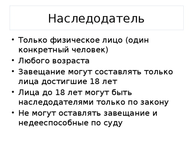 Наследодатель Только физическое лицо (один конкретный человек) Любого возраста Завещание могут составлять только лица достигшие 18 лет Лица до 18 лет могут быть наследодателями только по закону Не могут оставлять завещание и недееспособные по суду 