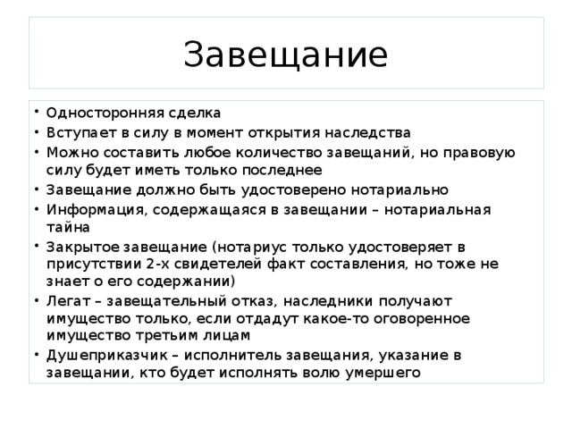 Завещание Односторонняя сделка Вступает в силу в момент открытия наследства Можно составить любое количество завещаний, но правовую силу будет иметь только последнее Завещание должно быть удостоверено нотариально Информация, содержащаяся в завещании – нотариальная тайна Закрытое завещание (нотариус только удостоверяет в присутствии 2-х свидетелей факт составления, но тоже не знает о его содержании) Легат – завещательный отказ, наследники получают имущество только, если отдадут какое-то оговоренное имущество третьим лицам Душеприказчик – исполнитель завещания, указание в завещании, кто будет исполнять волю умершего 