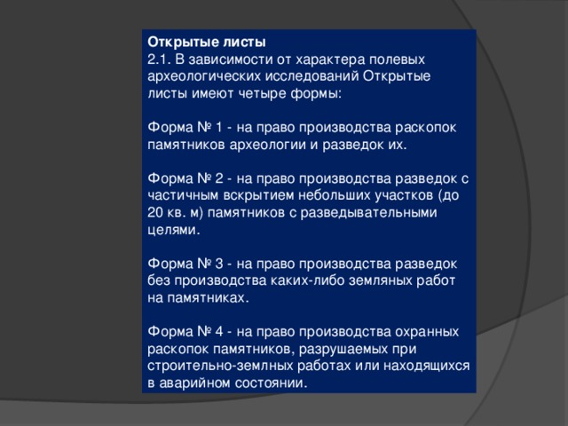 Открытые листы 2.1. В зависимости от характера полевых археологических исследований Открытые листы имеют четыре формы: Форма № 1 - на право производства раскопок памятников археологии и разведок их. Форма № 2 - на право производства разведок с частичным вскрытием небольших участков (до 20 кв. м) памятников с разведывательными целями. Форма № 3 - на право производства разведок без производства каких-либо земляных работ на памятниках. Форма № 4 - на право производства охранных раскопок памятников, разрушаемых при строительно-землных работах или находящихся в аварийном состоянии. 