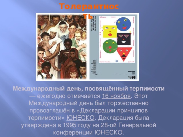 Толерантность Международный день, посвящённый терпимости — ежегодно отмечается 16 ноября . Этот Международный день был торжественно провозглашён в «Декларации принципов терпимости» ЮНЕСКО . Декларация была утверждена в 1995 году на 28-ой Генеральной конференции ЮНЕСКО. 