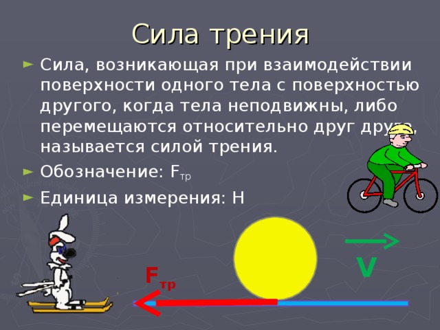 Сила трения Сила, возникающая при взаимодействии поверхности одного тела с поверхностью другого, когда тела неподвижны, либо перемещаются относительно друг друга, называется силой трения. Обозначение: F тр Единица измерения: Н V F тр 