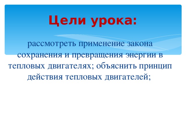 Цели урока: рассмотреть применение закона сохранения и превращения энергии в тепловых двигателях; объяснить принцип действия тепловых двигателей; 