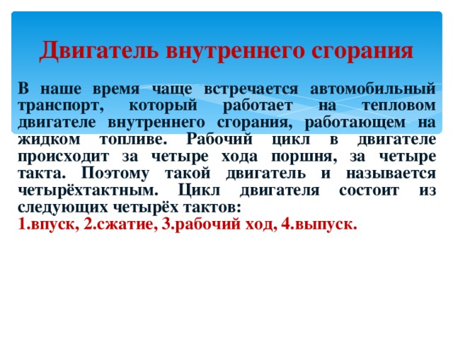 Двигатель внутреннего сгорания В наше время чаще встречается автомобильный транспорт, который работает на тепловом двигателе внутреннего сгорания, работающем на жидком топливе. Рабочий цикл в двигателе происходит за четыре хода поршня, за четыре такта. Поэтому такой двигатель и называется четырёхтактным. Цикл двигателя состоит из следующих четырёх тактов: 1.впуск, 2.сжатие, 3.рабочий ход, 4.выпуск. 