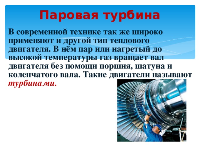 Паровая турбина В современной технике так же широко применяют и другой тип теплового двигателя. В нём пар или нагретый до высокой температуры газ вращает вал двигателя без помощи поршня, шатуна и коленчатого вала. Такие двигатели называют турбинами. 