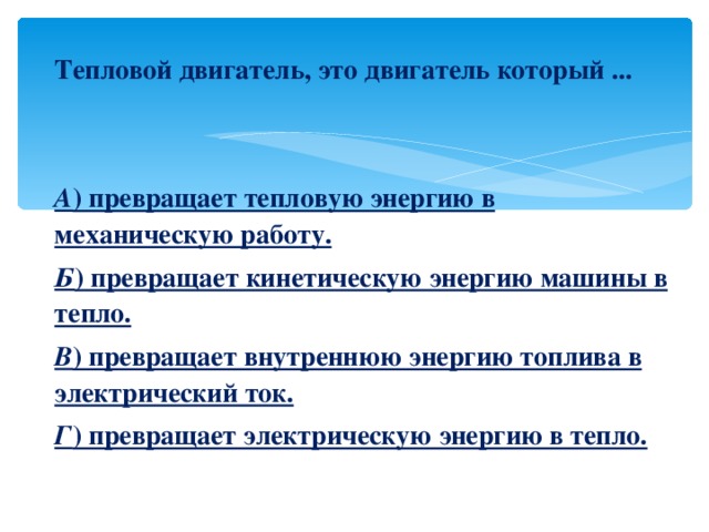 Тепловой двигатель, это двигатель который ...   А ) превращает тепловую энергию в механическую работу. Б ) превращает кинетическую энергию машины в тепло. В ) превращает внутреннюю энергию топлива в электрический ток. Г ) превращает электрическую энергию в тепло. 