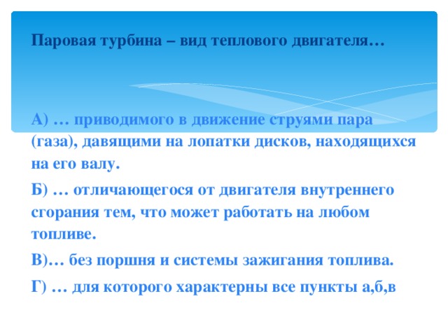 Паровая турбина – вид теплового двигателя…   А) … приводимого в движение струями пара (газа), давящими на лопатки дисков, находящихся на его валу. Б) … отличающегося от двигателя внутреннего сгорания тем, что может работать на любом топливе. В)… без поршня и системы зажигания топлива. Г) … для которого характерны все пункты а,б,в 