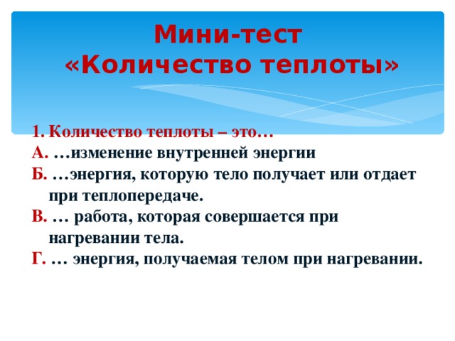 Мини-тест  «Количество теплоты» Количество теплоты – это… А. …изменение внутренней энергии Б. …энергия, которую тело получает или отдает при теплопередаче. В. … работа, которая совершается при нагревании тела. Г. … энергия, получаемая телом при нагревании. 
