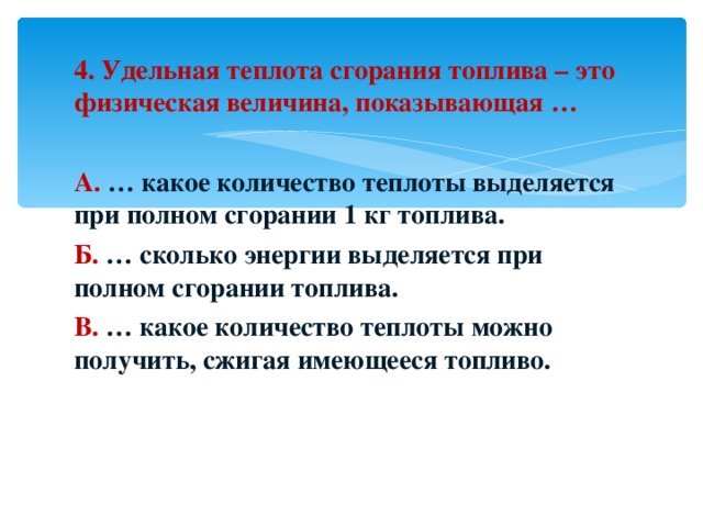 4. Удельная теплота сгорания топлива – это физическая величина, показывающая …  А. … какое количество теплоты выделяется при полном сгорании 1 кг топлива. Б. … сколько энергии выделяется при полном сгорании топлива. В. … какое количество теплоты можно получить, сжигая имеющееся топливо. 
