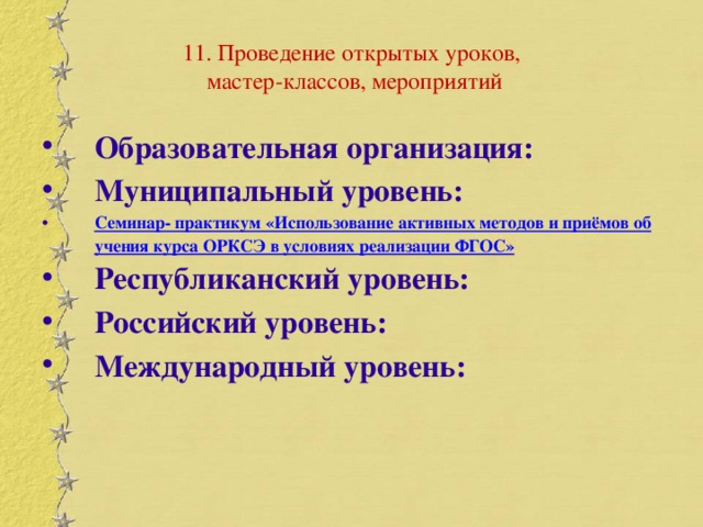 11. Проведение открытых уроков,  мастер-классов, мероприятий Образовательная организация: Муниципальный уровень: Семинар- практикум «Использование активных методов и приёмов обучения курса ОРКСЭ в условиях реализации ФГОС» Республиканский уровень: Российский уровень: Международный уровень: 