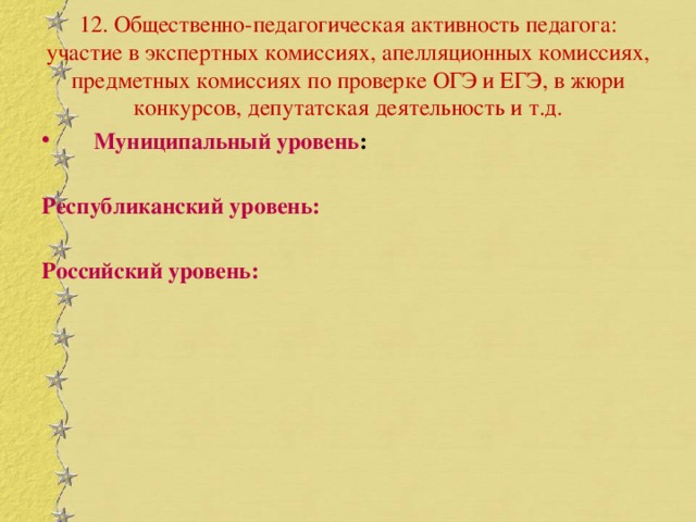 12. Общественно-педагогическая активность педагога: участие в экспертных комиссиях, апелляционных комиссиях, предметных комиссиях по проверке ОГЭ и ЕГЭ, в жюри конкурсов, депутатская деятельность и т.д. Муниципальный уровень :  Республиканский уровень:  Российский уровень: 