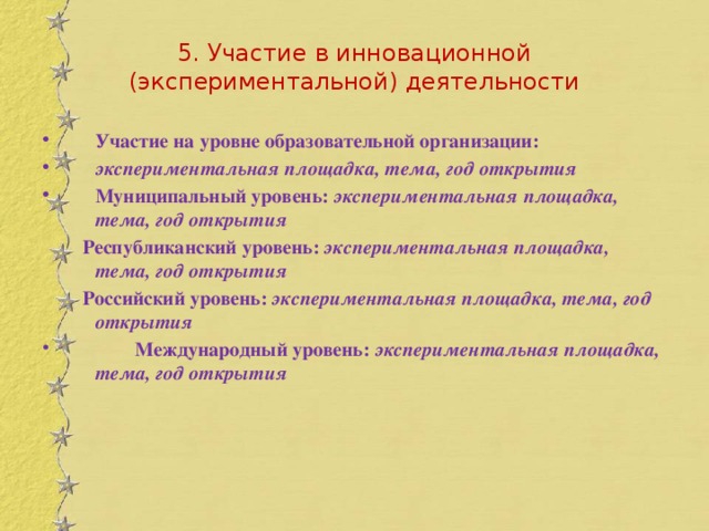 5. Участие в инновационной (экспериментальной) деятельности Участие на уровне образовательной организации: экспериментальная площадка, тема, год открытия Муниципальный уровень: экспериментальная площадка, тема, год открытия  Республиканский уровень: экспериментальная площадка, тема, год открытия  Российский уровень: экспериментальная площадка, тема, год открытия  Международный уровень: экспериментальная площадка, тема, год открытия 