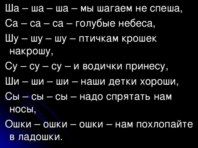  Ша – ша – ша – мы шагаем не спеша,  Са – са – са – голубые небеса,  Шу – шу – шу – птичкам крошек накрошу,  Су – су – су – и водички принесу,  Ши – ши – ши – наши детки хороши,  Сы – сы – сы – надо спрятать нам носы,  Ошки – ошки – ошки – нам похлопайте в ладошки. 