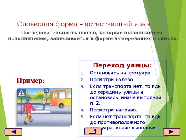 Словесная  форма – естественный язык    Последовательность шагов, которые выполняются исполнителем, записывается в форме нумерованного списка. Переход улицы: Остановись на тротуаре. Посмотри налево. Если транспорта нет, то иди до середины улицы и остановись, иначе выполняй п. 2. Посмотри направо. Если нет транспорта, то иди до противоположного тротуара, иначе выполняй п. 4. Пример : 