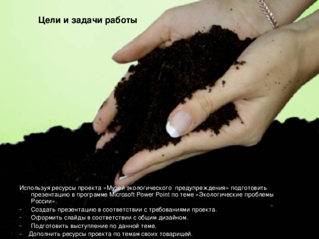 Цели и задачи работы Используя ресурсы проекта «Музей экологического предупреждения» подготовить презентацию в программе Microsoft Power Point по теме «Экологические проблемы России». Создать презентацию в соответствии с требованиями проекта. Оформить слайды в соответствии с общим дизайном. Подготовить выступление по данной теме. - Дополнить ресурсы проекта по темам своих товарищей. 
