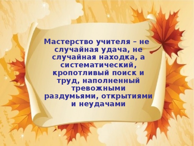  Мастерство учителя – не случайная удача, не случайная находка, а систематический, кропотливый поиск и труд, наполненный тревожными раздумьями, открытиями и неудачами 