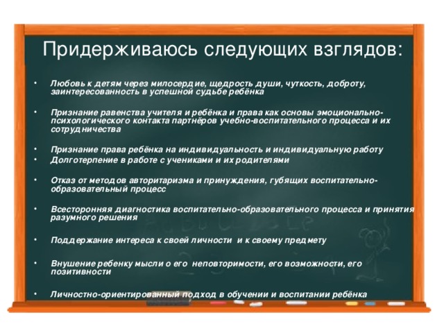 Придерживаюсь следующих взглядов: Любовь к детям через милосердие, щедрость души, чуткость, доброту, заинтересованность в успешной судьбе ребёнка  Признание равенства учителя и ребёнка и права как основы эмоционально-психологического контакта партнёров учебно-воспитательного процесса и их сотрудничества  Признание права ребёнка на индивидуальность и индивидуальную работу Долготерпение в работе с учениками и их родителями  Отказ от методов авторитаризма и принуждения, губящих воспитательно-образовательный процесс  Всесторонняя диагностика воспитательно-образовательного процесса и принятия разумного решения  Поддержание интереса к своей личности и к своему предмету  Внушение ребенку мысли о его неповторимости, его возможности, его позитивности  Личностно-ориентированный подход в обучении и воспитании ребёнка  
