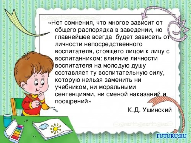 «Нет сомнения, что многое зависит от общего распорядка в заведении, но главнейшее всегда будет зависеть от личности непосредственного воспитателя, стоящего лицом к лицу с воспитанником: влияние личности воспитателя на молодую душу составляет ту воспитательную силу, которую нельзя заменить ни учебником, ни моральными сентенциями, ни сменой наказаний и поощрений» К.Д. Ушинский 