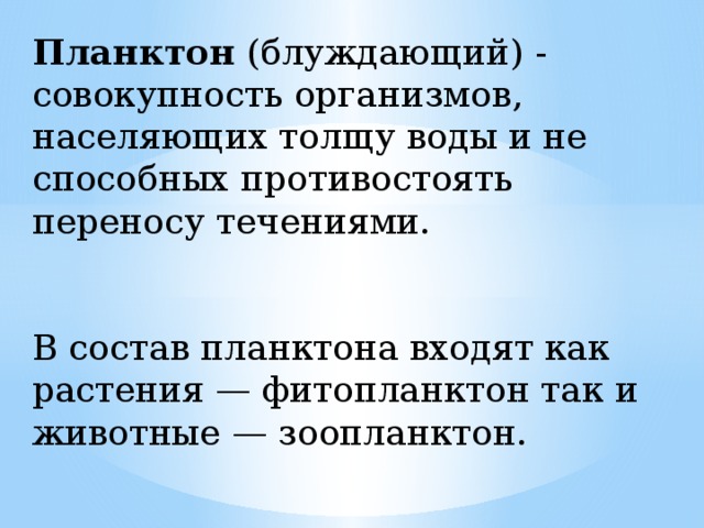 Планктон (блуждающий) - совокупность организмов, населяющих толщу воды и не способных противостоять переносу течениями. В состав планктона входят как растения — фитопланктон так и животные — зоопланктон.  
