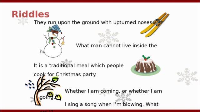 Riddles They run upon the ground with upturned noses.  What man cannot live inside the house? It is a traditional meal which people cook for Christmas party.   Whether I am coming, or whether I am going,   I sing a song when I’m blowing. What am I?  