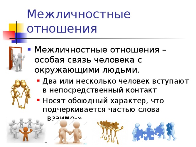 Межличностные отношения Межличностные отношения – особая связь человека с окружающими людьми. Два или несколько человек вступают в непосредственный контакт Носят обоюдный характер, что подчеркивается частью слова «взаимо-»   Два или несколько человек вступают в непосредственный контакт Носят обоюдный характер, что подчеркивается частью слова «взаимо-»   