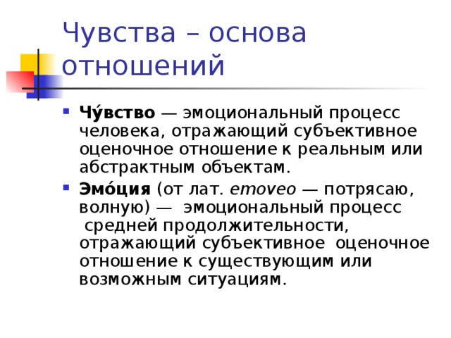 Чувства – основа отношений Чу́вство  — эмоциональный процесс человека, отражающий субъективное оценочное отношение к реальным или абстрактным объектам.  Эмо́ция  (от лат.  emoveo  — потрясаю, волную) —  эмоциональный процесс  средней продолжительности, отражающий субъективное  оценочное отношение к существующим или возможным ситуациям. 